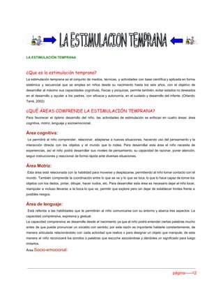  
 
 
LA ESTIMULACIÓN TEMPRANA 
 
¿Que es la estimulación temprana?
La estimulación temprana es el conjunto de medios, técnicas, y actividades con base científica y aplicada en forma                                   
sistémica y secuencial que se emplea en niños desde su nacimiento hasta los seis años, con el objetivo de                                     
desarrollar al máximo sus capacidades cognitivas, físicas y psíquicas, permite también, evitar estados no deseados                             
en el desarrollo y ayudar a los padres, con eficacia y autonomía, en el cuidado y desarrollo del infante. (Orlando                                       
Terré, 2002)   
¿QUÉ ÁREAS COMPRENDE LA ESTIMULACIÓN TEMPRANA?
Para favorecer el óptimo desarrollo del niño, las actividades de estimulación se enfocan en cuatro áreas: área                                 
cognitiva, motriz, lenguaje y socioemocional. 
Área cognitiva: 
Le permitirá al niño comprender, relacionar, adaptarse a nuevas situaciones, haciendo uso del pensamiento y la                                 
interacción directa con los objetos y el mundo que lo rodea. Para desarrollar esta área el niño necesita de                                     
experiencias, así el niño podrá desarrollar sus niveles de pensamiento, su capacidad de razonar, poner atención,                               
seguir instrucciones y reaccionar de forma rápida ante diversas situaciones. 
Área Motriz: 
Esta área está relacionada con la habilidad para moverse y desplazarse, permitiendo al niño tomar contacto con el                                     
mundo. También comprende la coordinación entre lo que se ve y lo que se toca, lo que lo hace capaz de tomar los                                             
objetos con los dedos, pintar, dibujar, hacer nudos, etc. Para desarrollar esta área es necesario dejar al niño tocar,                                     
manipular e incluso llevarse a la boca lo que ve, permitir que explore pero sin dejar de establecer límites frente a                                         
posibles riesgos. 
Área de lenguaje: 
Está referida a las habilidades que le permitirán al niño comunicarse con su entorno y abarca tres aspectos: La                                       
capacidad comprensiva, expresiva y gestual. 
La capacidad comprensiva se desarrolla desde el nacimiento ya que el niño podrá entender ciertas palabras mucho                                 
antes de que puede pronunciar un vocablo con sentido; por esta razón es importante hablarle constantemente, de                                 
manera articulada relacionándolo con cada actividad que realice o para designar un objeto que manipule, de esta                                 
manera el niño reconocerá los sonidos o palabras que escuche asociándose y dándoles un significado para luego                                 
imitarlos. 
Área ​Socio­emocional: 
página­­­­­>2 
 