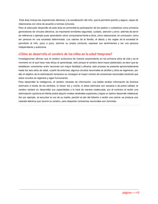 Esta área incluye las experiencias afectivas y la socialización del niño, que le permitirá querido y seguro, capaz de                                       
relacionarse con otros de acuerdo a normas comunes. 
Para el adecuado desarrollo de esta área es primordial la participación de los padres o cuidadores como primeros                                   
generadores de vínculos afectivos, es importante brindarles seguridad, cuidado, atención y amor, además de servir                             
de referencia o ejemplo pues aprenderán cómo comportarse frente a otros, cómo relacionarse, en conclusión, cómo                               
ser persona en una sociedad determinada. Los valores de la familia, el afecto y las reglas de la sociedad le                                       
permitirán al niño, poco a poco, dominar su propia conducta, expresar sus sentimientos y ser una persona                                 
independiente y autónoma. 
¿Cómo se desarrolla el cerebro de los niños en la edad temprana?
Investigaciones afirman que el cerebro evoluciona de manera sorprendente en los primeros años de vida y es el                                   
momento en el que hace más eficaz el aprendizaje, esto porque el cerebro tiene mayor plasticidad, es decir que se                                       
establecen conexiones entre neuronas con mayor facilidad y eficacia, esto proceso se presenta aproximadamente                           
hasta los seis años de edad, a partir de entonces, algunos circuitos neuronales se atrofian y otros se regeneran, por                                       
ello el objetivo de la estimulación temprana es conseguir el mayor número de conexiones neuronales haciendo que                                 
estos circuitos se regenere y sigan funcionando. 
Para desarrollar la inteligencia, el cerebro necesita de información. Los bebés reciben información de diversos                             
estímulos a través de los sentidos, lo hacen día y noche; si estos estímulos son escasos o de pobre calidad, el                                         
cerebro tardará en desarrollar sus capacidades o lo hará de manera inadecuada, por el contrario al recibir una                                   
estimulación oportuna el infante podrá adquirir niveles cerebrales superiores y lograr un óptimo desarrollo intelectual.                             
Así por ejemplo, al escuchar la voz de su madre, percibir el olor del biberón o recibir una caricia: se produce una                                           
catarata eléctrica que recorre su cerebro, para despertar conexiones neuronales aún dormidas. 
 
página­­­­­>3 
 