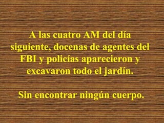 A las cuatro AM del día siguiente, docenas de agentes del FBI y policías aparecieron y excavaron todo el jardín. Sin encontrar ningún cuerpo.