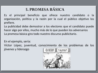 5. PROMESA BÁSICA
Es el principal beneficio que ofrece nuestro candidato o la
organización, política y la razón por la cual el público objetivo los
prefiere.
La publicidad debe demostrar a los electores que el candidato puede
hacer algo por ellos, mucho más de lo que pueden los adversarios
La promesa básica gira todo nuestro discurso publicitario.
En el ejemplo, sería:
Víctor López, juventud, conocimiento de los problemas de los
jóvenes y liderazgo
 