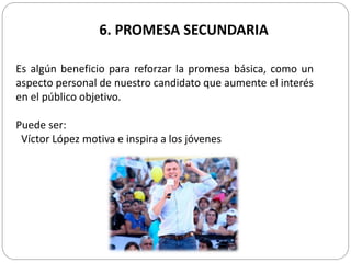 6. PROMESA SECUNDARIA
Es algún beneficio para reforzar la promesa básica, como un
aspecto personal de nuestro candidato que aumente el interés
en el público objetivo.
Puede ser:
Víctor López motiva e inspira a los jóvenes
 