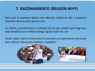 7. RAZONAMIENTO (REASON WHY)
Para que la promesa básica sea efectiva, debemos dar a nuestros
votantes razones para que la crea.
Un hecho, característica o cualidad con la que cuente que haga que
este beneficio sea creíble y tenga alguna razón de ser.
Víctor López, tiene la fuerza de la juventud y la experiencia necesaria
para ofrecer soluciones realistas y tangibles
 