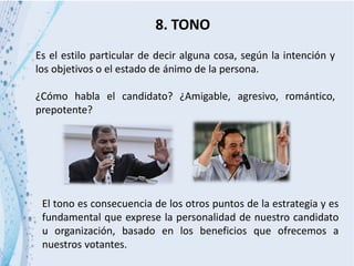 8. TONO
Es el estilo particular de decir alguna cosa, según la intención y
los objetivos o el estado de ánimo de la persona.
¿Cómo habla el candidato? ¿Amigable, agresivo, romántico,
prepotente?
El tono es consecuencia de los otros puntos de la estrategia y es
fundamental que exprese la personalidad de nuestro candidato
u organización, basado en los beneficios que ofrecemos a
nuestros votantes.
 