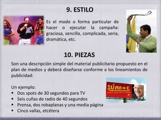 9. ESTILO
Es el modo o forma particular de
hacer o ejecutar la campaña:
graciosa, sencilla, complicada, seria,
dramática, etc.
10. PIEZAS
Son una descripción simple del material publicitario propuesto en el
plan de medios y deberá diseñarse conforme a los lineamientos de
publicidad:
Un ejemplo:
 Dos spots de 30 segundos para TV
 Seis cuñas de radio de 40 segundos
 Prensa, dos robaplanas y una media página
 Cinco vallas, etcétera
 