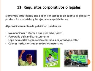 11. Requisitos corporativos o legales
Elementos estratégicos que deben ser tomados en cuenta al planear y
producir los materiales y las ejecuciones publicitarias.
Algunos lineamientos de publicidad pueden ser:
• No mencionar o atacar a nuestros adversarios
• Fotografía del candidato sonriente
• Logo de nuestra organización centrado, abajo y a todo color
• Colores institucionales en todos los materiales
 