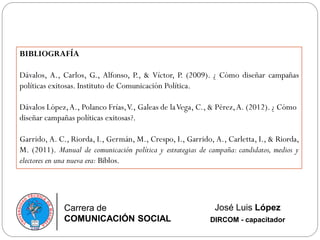 Carrera de
COMUNICACIÓN SOCIAL
José Luis López
DIRCOM - capacitador
BIBLIOGRAFÍA
Dávalos, A., Carlos, G., Alfonso, P., & Víctor, P. (2009). ¿ Cómo diseñar campañas
políticas exitosas. Instituto de Comunicación Política.
Dávalos López,A., Polanco Frías,V., Galeas de laVega, C., & Pérez,A. (2012). ¿ Cómo
diseñar campañas políticas exitosas?.
Garrido, A. C., Riorda, I., Germán, M., Crespo, I., Garrido, A., Carletta, I., & Riorda,
M. (2011). Manual de comunicación política y estrategias de campaña: candidatos, medios y
electores en una nueva era: Biblos.
 