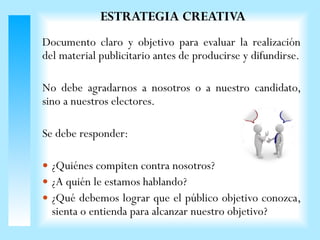 Documento claro y objetivo para evaluar la realización
del material publicitario antes de producirse y difundirse.
No debe agradarnos a nosotros o a nuestro candidato,
sino a nuestros electores.
Se debe responder:
 ¿Quiénes compiten contra nosotros?
 ¿A quién le estamos hablando?
 ¿Qué debemos lograr que el público objetivo conozca,
sienta o entienda para alcanzar nuestro objetivo?
ESTRATEGIA CREATIVA
 