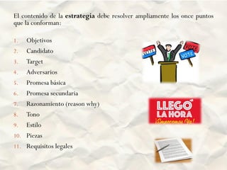 El contenido de la estrategia debe resolver ampliamente los once puntos
que la conforman:
1. Objetivos
2. Candidato
3. Target
4. Adversarios
5. Promesa básica
6. Promesa secundaria
7. Razonamiento (reason why)
8. Tono
9. Estilo
10. Piezas
11. Requisitos legales
 