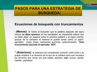 Ecuaciones de búsqueda con truncamientos -  (Menos):  l e indica al buscador que la palabra después del signo menos  no debe aparecer  en los resultados, es importante aclarar que se debe dejar un espacio entre la primera palabra y el signo menos, porque de lo contrario el sistema lo puede tomar como un guión. ejemplos :  masa -física, reacciones químicas –polimerización.  Este truncamiento equivale al operador  NOT.  * (Asterisco):   el asterisco es considerado comodín (wild card) y se puede emplear a la derecha de la raíz de la palabra para que recupere los términos que inician por esa sílaba, ejemplo:  cap*,  busca: capital, capitán, capitalizar PASOS PARA UNA ESTRATEGIA DE  BÚSQUEDA: 