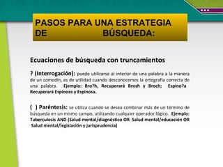 Ecuaciones de búsqueda con truncamientos ? (Interrogación):  puede utilizarse al interior de una palabra a la manera de un comodín, es de utilidad cuando desconocemos la ortografía correcta de una palabra.  Ejemplo: Bro?h, Recuperará Brosh y Broch;  Espino?a  Recuperará Espinoza y Espinosa.  (  ) P aréntesis:  se utiliza cuando se desea combinar más de un término de búsqueda en un mismo campo, utilizando cualquier operador lógico.  Ejemplo:  Tuberculosis AND (Salud mental/diagnóstico OR  Salud mental/educación OR  Salud mental/legislación y jurisprudencia) PASOS PARA UNA ESTRATEGIA DE  BÚSQUEDA: 