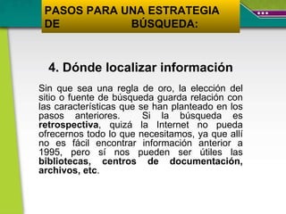 4. Dónde localizar información Sin que sea una regla de oro, la elección del sitio o fuente de búsqueda guarda relación con las características que se han planteado en los  pasos anteriores.  Si la búsqueda es  retrospectiva , quizá la Internet no pueda ofrecernos todo lo que necesitamos, ya que allí no es fácil encontrar información anterior a 1995, pero sí nos pueden ser útiles las  bibliotecas, centros de documentación, archivos, etc . PASOS PARA UNA ESTRATEGIA DE  BÚSQUEDA: 