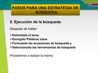 5. Ejecución de la búsqueda Después de haber:  Delimitado el tema  Escogido Palabras clave Formulado las ecuaciones de búsqueda y Seleccionado las herramientas de búsqueda Procedemos a realizar la misma. PASOS PARA UNA ESTRATEGIA DE  BÚSQUEDA: 
