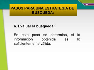 6. Evaluar la búsqueda:  En este paso se determina, si la información obtenida es lo suficientemente válida.   PASOS PARA UNA ESTRATEGIA DE  BÚSQUEDA: 