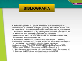6.  Lamarca Lapuente, M.J. (2008).  Hipertexto, el nuevo concepto de documento en la cultura de la imagen   [Internet].  Recuperado  el 6 de junio de 2009 desde  http://www.hipertexto.info/documentos/tipos_buscador.htm  7.  Universidad de Antioquia (n.d.).  Estrategia de búsqueda .  Recuperado  el  19 de abril de 2009 desde http://kogi.udea.edu.co/talleres/ Sociohumanistica/PROCESO%20DE%20BÚSQUEDA/Estrategia%20de%20busqueda_Consideraciones.doc   8.  Universidad de Antioquia. Sistema de Bibliotecas (n.d.) .  Proceso y estrategia de búsqueda: Programa de  Formación de usuarios.  Recuperado  el   19 e abril de 2009 desde http://kogi.udea.edu.co/talleres/ Sociohumanistica/ PROCESO%20DE% 20BÚSQUEDA/Proceso%20y%20estrategia%20de% 20busqueda.ppt#269,4,Diapositiva 4 9  Tecnologías de la información y la comunicación  (2008).  Recuperado  el 13 de agosto de 2009 desde  http://es.wikipedia.org/wiki/TIC BIBLIOGRAFÍA 