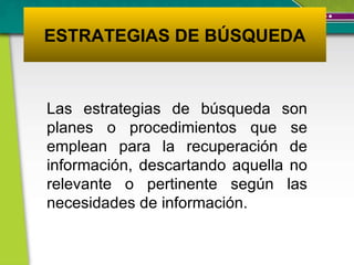 ESTRATEGIAS DE BÚSQUEDA Las estrategias de búsqueda son planes o procedimientos que se emplean para la recuperación de información, descartando aquella no relevante o pertinente según las necesidades de información. 