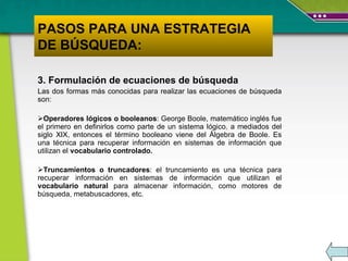 3. Formulación de ecuaciones de búsqueda Las dos formas más conocidas para realizar las ecuaciones de búsqueda son: Operadores lógicos o booleanos :  George Boole, matemático inglés fue el primero en definirlos como parte de un sistema lógico ,  a mediados del siglo XIX, entonces  el término booleano  viene del Álgebra de Boole. Es una técnica para recuperar información en sistemas de información que utilizan el  vocabulario controlado. Truncamientos o truncadores : e l truncamiento es una técnica para recuperar información en sistemas de información que utilizan el  vocabulario natural  para almacenar información, como motores de búsqueda, metabuscadores, etc.  PASOS PARA UNA ESTRATEGIA DE BÚSQUEDA: 