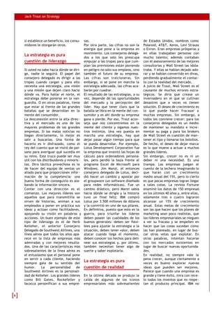 Jack Trout on Strategy




    si establece un beneficio, los consu-  sas.                                   de Estados Unidos, nombres como
    midores le otorgarán otros.            Por otra parte, las cifras no son la   Polaroid, AT&T, Xerox, Levi Strauss
                                           energía que pone a la empresa en       o Enron. Eran empresas prósperas y
                                           movimiento. Los consejeros delega-     en ellas trabajaban personas con
    La estrategia es pura
                                           dos a los que solo les preocupa        mucho talento; además contaban
    cuestión de liderazgo                  empujar a las tropas para que cum-     con el asesoramiento de las mejores
                                           plan las previsiones están poniendo    consultorías y Wall Street las idola-
    Si usted no sabe hacia dónde se diri- en peligro no sólo sus empleos, sino    traba. Y ellas se habían dejado ado-
    ge, nadie le seguirá. El papel del también el futuro de su empresa.           rar y se habían convertido en divas,
    consejero delegado es dirigir a las Las cifras son traicioneras. Sin          perdiendo gradualmente el contac-
    tropas cuando cargan y para ello embargo, si se pone en marcha la             to con la realidad del mercado.
    necesita una estrategia, una visión estrategia adecuada, las cifras aca-      A juicio de Trout, Wall Street es el
    y una misión que dejen claro hacia barán por cuadrar.                         causante de muchos errores estra-
    dónde va. Para hallar el norte, el El resultado de las estrategias, a su      tégicos. Se diría que crease un
    estratega debe ponerse en la van- vez, depende de las oportunidades           invernadero en el que se cultivan
    guardia. O en otras palabras, tiene del mercado y la percepción del           desastres que a veces no tienen
    que estar al frente de las grandes líder. Hay que tener claro que la          solución. El deseo de crecimiento es
    batallas que se desarrollan en la batalla se libra en la mente del con-       lo que puede hacer fracasar a
    mente del consumidor.                  sumidor y es ahí donde su empresa      muchas empresas. Sin embargo, a
    La desconexión entre la alta direc- gana o pierde. Por eso, Trout acon-       todos les conviene crecer: para los
    tiva y el mercado es uno de los seja que nos concentremos en la               consejeros delegados es un medio
    mayores problemas de las grandes mente del cliente y sigamos nues-            de mantener su mandato e incre-
    empresas. Si las malas noticias no tros instintos. Una vez puesta en          mentar su paga y para los brokers
    llegan directamente, lo mejor es marcha una estrategia, hay que               de Wall Street es cuestión de man-
    salir a buscarlas. Una forma de dejar pasar algún tiempo para que             tener el tipo y llenarse los bolsillos.
    hacerlo es ir disfrazado, como el se pueda desarrollar. Por ejemplo,          De hecho, el deseo de dejar marca
    rey del cuento que se vistió de pai- Lotus Development Corporation fue        es lo que mueve a actuar a muchos
    sano para averiguar qué sucedía en la empresa que inventó las hojas de        grandes líderes.
    su reino. Este truco puede ser muy cálculo para ordenadores persona-          Sin embargo, crecer no es ni un
    útil con los distribuidores y minoris- les, pero perdió la baza frente al     deber ni una necesidad. Es una
    tas. Otra táctica provechosa es la programa Excel de Microsoft para           trampa. Las empresas juegan al
    de hacer del equipo de ventas un Windows. Jim Manzi, el entonces              cuento de la lechera imaginando lo
    aliado para que proporcionen infor- consejero delegado de Lotus, deci-        que harán con un crecimiento
    mación de la competencia: una dió hacer un cambio y apostar por               medio anual del 15%, pero lo cierto
    buena forma de conseguirlo es ala- el groupware (un software diseñado         es que pocas empresas logran llegar
    bando la información sincera.          para redes informáticas). Fue un       a tales cotas. La revista Fortune
    Contar con una dirección es el cambio drástico, pero Manzi sabía              examinó los datos de 150 empresas
    comienzo. Los mejores líderes son hacia dónde se dirigía y la historia        en los últimos 40 años y, entre ellas,
    aquellos que para transmitirla se tuvo un final feliz: IBM compró             solamente tres o cuatro lograron
    sirven de historias, animan a sus Lotus por 3.500 millones de dólares         alcanzar un 15% de crecimiento
    empleados a poner en práctica sus y la convirtió en uno de sus pilares.       anual. Estas metas de crecimiento
    ideas y actúan como facilitadores, En definitiva, puesto que esto es la       son las que hacen que los planes de
    apoyando su visión en palabras y guerra, para triunfar los líderes            marketing sean poco realistas, que
    acciones. Un buen ejemplo de este deben poseer las cualidades de los          los líderes empresariales se nieguen
    tipo de liderazgo es el de Herb buenos generales: deben ser flexi-            a ver su fracaso y se empeñen en
    Kelleher, el anterior Consejero bles para ajustar la estrategia a la          hacer que las cosas sucedan como
    Delegado de Southwest Airlines, una situación, deben tener valor, deben       las han planeado, en lugar de bus-
    línea aérea que todos los años apa- atacar cuando llega el momento,           car otras vetas que explotar. En
    rece en la lista de empresas más deben conocer los hechos para deli-          otras palabras, intentan hacerse
    admiradas y con mejores resulta- near sus estrategias y, por último,          con los mercados existentes en
    dos. Una de las características más también necesitan tener algo de           lugar de buscar nuevas oportunida-
    sobresalientes de la línea aérea es suerte y saber explotarla.                des.
    el entusiasmo que el personal pone                                            En realidad, no siempre vale la
    en servir a cada cliente, haciendo                                            pena crecer, aunque ciertamente a
    siempre gala de su sentido del
                                           La estrategia es pura                  veces es bueno explorar nuevas
    humor.      La     personalidad    de cuestión de realidad                    ideas que pueden ser mejores.
    Southwest Airlines es la personali-                                           Parece que cuando una empresa es
    dad de Kelleher. Los grandes líderes En la última década se produjo la        grande y tiene éxito, mira con rece-
    como Bill Gates, Rockefeller y caída de algunos de los iconos                 lo todos los inventos que no respe-
    Iacocca personifican a sus empre- empresariales más sobresalientes            tan el producto principal. IBM no


6
 