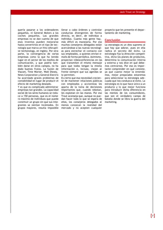 Jack Trout on Strategy




quería pasarse a los ordenadores        llevar a cabo órdenes y controlar      proyecto que les presente el depar-
pequeños, ni General Motors a los       conductas divergentes de forma         tamento de marketing.
coches pequeños. Las grandes            directa, es decir, de individuo a
empresas no se dan cuenta de que        individuo. Cuanta más gente hay,
                                                                               Conclusión
esos inventos pueden mejorarse          más difícil es manejarla. Por eso
hasta convertirlos en el tipo de tec-   muchos consejeros delegados están      La estrategia es un dios supremo al
nología que marca un hito (disrupti-    acercándose a las nuevas tecnologí-    que hay que adorar, pues en ella
ve techonology, en inglés). Por otra    as para estrechar el contacto con      radica el secreto del éxito. La
parte, la convergencia de varias        sus empleados, a quienes envían e-     estrategia fija la dirección competi-
empresas como la que ha tenido          mails de forma periódica. Asimismo,    tiva, dicta los planes de productos,
lugar en el sector de los medios de     proyectan vídeoconferencias en las     determina la comunicación interna
comunicación, y que podría tam-         que transmiten el mismo mensaje        y externa y nos dice en qué debe-
bién darse en otros campos, no ha       para que todos tengan la misma         mos centrarnos. Por eso es impor-
dado buenos frutos. La fusión de        información e, incluso, viajan al      tante comprender en qué consiste,
Viacom, Time Warner, Walt Disney,       frente siempre que sus agendas se      ya que cuanto mejor la entenda-
News Corporation y General Electric     lo permiten.                           mos, mejor preparados estaremos
ha acarreado graves problemas de        Es cierto que esa necesidad crecien-   para seleccionar la estrategia ade-
contabilidad en lugar de producir el    te de mantener relaciones públicas     cuada que nos conduzca al éxito. La
efecto de marketing deseado.            con empleados y accionistas les        estrategia es lo que hace único a un
Y es que es complicado administrar      aparta de la toma de decisiones        producto y lo que mejor funciona
empresas tan grandes. La capacidad      importantes que, cuando rebotan,       para introducir dicha diferencia en
social de los seres humanos se redu-    les explotan en las manos. Por eso     las mentes de los consumidores,
ce a 150 personas, que es el núme-      Trout aconseja que, aunque no pue-     que son el verdadero campo de
ro máximo de individuos que puede       dan hacer todo lo que se espera de     batalla donde se libra la guerra del
constituir un grupo sin que sus inte-   ellos, los consejeros delegados al     marketing.
grantes se sientan incómodos. En        menos conozcan la realidad del
grupos mayores, resulta imposible       mercado y no acepten cualquier




                                                                                                                       7
 