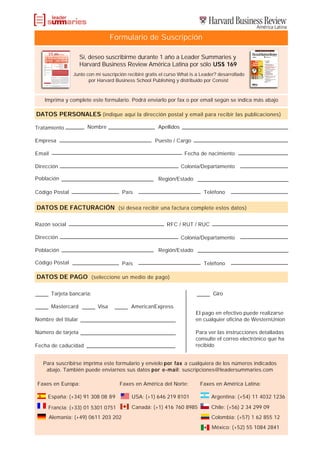 Formulario de Suscripción

                     Sí, deseo suscribirme durante 1 año a Leader Summaries y
                     Harvard Business Review América Latina por sólo US$ 169
                 Junto con mi suscripción recibiré gratis el curso What is a Leader? desarrollado
                        por Harvard Business School Publishing y distribuido por Consist



    Imprima y complete este formulario. Podrá enviarlo por fax o por email según se indica más abajo

DATOS PERSONALES (indique aquí la dirección postal y email para recibir las publicaciones)

Tratamiento            Nombre                           Apellidos

Empresa                                                Puesto / Cargo

Email                                                                Fecha de nacimiento

Dirección                                                           Colonia/Departamento

Población                                               Región/Estado

Código Postal                          País                                  Teléfono


DATOS DE FACTURACIÓN (si desea recibir una factura complete estos datos)

Razón social                                                RFC / RUT / RUC

Dirección                                                           Colonia/Departamento

Población                                               Región/Estado

Código Postal                          País                                  Teléfono

DATOS DE PAGO (seleccione un medio de pago)

        Tarjeta bancaria:                                                         Giro

        Mastercard          Visa            AmericanExpress
                                                                          El pago en efectivo puede realizarse
Nombre del titular                                                        en cualquier oficina de WesternUnion

Número de tarjeta                                                         Para ver las instrucciones detalladas
                                                                          consulte el correo electrónico que ha
Fecha de caducidad                                                        recibido


   Para suscribirse imprima este formulario y envíelo por fax a cualquiera de los números indicados
    abajo. También puede enviarnos sus datos por e-mail: suscripciones@leadersummaries.com

 Faxes en Europa:                     Faxes en América del Norte:           Faxes en América Latina:

     España: (+34) 91 308 08 89             USA: (+1) 646 219 8101               Argentina: (+54) 11 4032 1236

     Francia: (+33) 01 5301 0751            Canadá: (+1) 416 760 8985            Chile: (+56) 2 34 299 09
        Alemania: (+49) 0611 203 202                                             Colombia: (+57) 1 62 855 12
                                                                                 México: (+52) 55 1084 2841
 