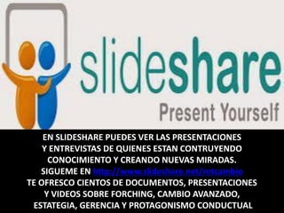 EN SLIDESHARE PUEDES VER LAS PRESENTACIONES
Y ENTREVISTAS DE QUIENES ESTAN CONTRUYENDO
CONOCIMIENTO Y CREANDO NUEVAS MIRADAS.
SIGUEME EN http://www.slideshare.net/retcambio
TE OFRESCO CIENTOS DE DOCUMENTOS, PRESENTACIONES
Y VIDEOS SOBRE FORCHING, CAMBIO AVANZADO,
ESTATEGIA, GERENCIA Y PROTAGONISMO CONDUCTUAL
 