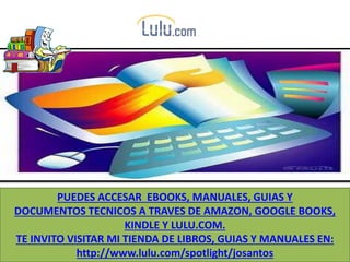 PUEDES ACCESAR EBOOKS, MANUALES, GUIAS Y
DOCUMENTOS TECNICOS A TRAVES DE AMAZON, GOOGLE BOOKS,
KINDLE Y LULU.COM.
TE INVITO VISITAR MI TIENDA DE LIBROS, GUIAS Y MANUALES EN:
http://www.lulu.com/spotlight/josantos
 