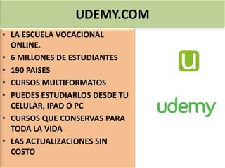 UDEMY.COM
• LA ESCUELA VOCACIONAL
ONLINE.
• 6 MILLONES DE ESTUDIANTES
• 190 PAISES
• CURSOS MULTIFORMATOS
• PUEDES ESTUDIARLOS DESDE TU
CELULAR, IPAD O PC
• CURSOS QUE CONSERVAS PARA
TODA LA VIDA
• LAS ACTUALIZACIONES SIN
COSTO
 