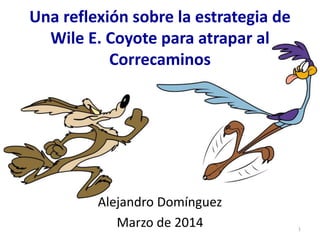 Una reflexión sobre la estrategia de
Wile E. Coyote para atrapar al
Correcaminos
Alejandro Domínguez
Marzo de 2014 1
 