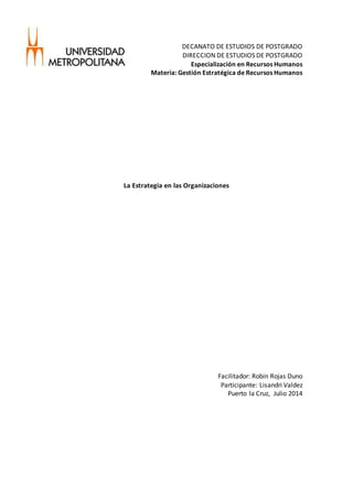 DECANATO DE ESTUDIOS DE POSTGRADO
DIRECCION DE ESTUDIOS DE POSTGRADO
Especialización en Recursos Humanos
Materia: Gestión Estratégica de Recursos Humanos
La Estrategia en las Organizaciones
Facilitador: Robin Rojas Duno
Participante: Lisandri Valdez
Puerto la Cruz, Julio 2014
 