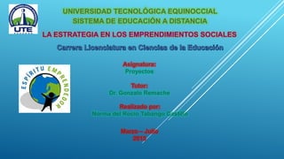 LA ESTRATEGIA EN LOS EMPRENDIMIENTOS SOCIALES
Realizado por:
Norma del Rocio Tabango Castillo
UNIVERSIDAD TECNOLÓGICA EQUINOCCIAL
SISTEMA DE EDUCACIÓN A DISTANCIA
Asignatura:
Proyectos
Tutor:
Dr. Gonzalo Remache
Marzo – Julio
2013
 
