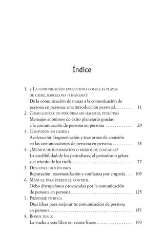 Índice

1. ¿ LA COMUNICACIÓN EVOLUCIONA COMO LAS PLAYAS
   DE CÁDIZ, BARCELONA O IPANEMA?
   De la comunicación de masas a la comunicación de
   persona en persona: una introducción personal . . . . . . . .                           11
2. CÓMO LOGRAR UN PINGÜINO SIN HACER EL PINGÜINO
   Mensajes anónimos de éxito planetario gracias
   a la comunicación de persona en persona . . . . . . . . . . . .                         29
3. CONFUSIÓN EN CADENA
   Aceleración, fragmentación y trastornos de atención
   en las comunicaciones de persona en persona . . . . . . . . .                           53
4. ¿MEDIOS DE INFORMACIÓN O MEDIOS DE CONTAGIO?
   La credibilidad de los periodistas, el periodismo géiser
   y el triunfo de los trolls . . . . . . . . . . . . . . . . . . . . . . . . . . .        77
5. DESCONOCIDOS ÍNTIMOS
   Reputación, recomendación y confianza por empatía . . .                                105
6. MANUAL PARA PERDER EL CONTROL
   Ocho disrupciones provocadas por la comunicación
   de persona en persona . . . . . . . . . . . . . . . . . . . . . . . . . . . .          125
7. PRÉSTAME TU BOCA
   Diez ideas para mejorar tu comunicación de persona
   en persona . . . . . . . . . . . . . . . . . . . . . . . . . . . . . . . . . . . . .   157
8. BONUS TRACK
   La vuelta a este libro en veinte frases . . . . . . . . . . . . . . . .                193
 