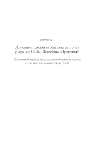 CAPÍTULO 1


 ¿La comunicación evoluciona como las
 playas de Cádiz, Barcelona o Ipanema?
De la comunicación de masas a la comunicación de persona
         en persona: una introducción personal
 