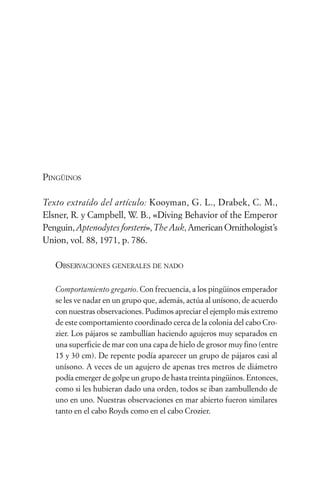 PINGÜINOS

Texto extraído del artículo: Kooyman, G. L., Drabek, C. M.,
Elsner, R. y Campbell, W. B., «Diving Behavior of the Emperor
Penguin, Aptenodytes forsteri», The Auk, American Ornithologist’s
Union, vol. 88, 1971, p. 786.

   OBSERVACIONES GENERALES DE NADO

   Comportamiento gregario. Con frecuencia, a los pingüinos emperador
   se les ve nadar en un grupo que, además, actúa al unísono, de acuerdo
   con nuestras observaciones. Pudimos apreciar el ejemplo más extremo
   de este comportamiento coordinado cerca de la colonia del cabo Cro-
   zier. Los pájaros se zambullían haciendo agujeros muy separados en
   una superficie de mar con una capa de hielo de grosor muy fino (entre
   15 y 30 cm). De repente podía aparecer un grupo de pájaros casi al
   unísono. A veces de un agujero de apenas tres metros de diámetro
   podía emerger de golpe un grupo de hasta treinta pingüinos. Entonces,
   como si les hubieran dado una orden, todos se iban zambullendo de
   uno en uno. Nuestras observaciones en mar abierto fueron similares
   tanto en el cabo Royds como en el cabo Crozier.
 