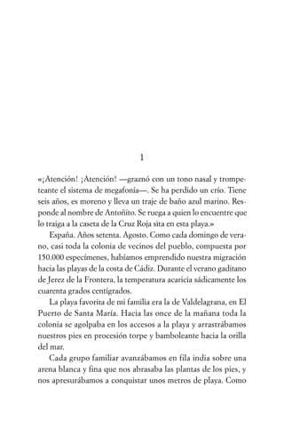 1

«¡Atención! ¡Atención! —graznó con un tono nasal y trompe-
teante el sistema de megafonía—. Se ha perdido un crío. Tiene
seis años, es moreno y lleva un traje de baño azul marino. Res-
ponde al nombre de Antoñito. Se ruega a quien lo encuentre que
lo traiga a la caseta de la Cruz Roja sita en esta playa.»
    España. Años setenta. Agosto. Como cada domingo de vera-
no, casi toda la colonia de vecinos del pueblo, compuesta por
150.000 especímenes, habíamos emprendido nuestra migración
hacia las playas de la costa de Cádiz. Durante el verano gaditano
de Jerez de la Frontera, la temperatura acaricia sádicamente los
cuarenta grados centígrados.
    La playa favorita de mi familia era la de Valdelagrana, en El
Puerto de Santa María. Hacia las once de la mañana toda la
colonia se agolpaba en los accesos a la playa y arrastrábamos
nuestros pies en procesión torpe y bamboleante hacia la orilla
del mar.
    Cada grupo familiar avanzábamos en fila india sobre una
arena blanca y fina que nos abrasaba las plantas de los pies, y
nos apresurábamos a conquistar unos metros de playa. Como
 