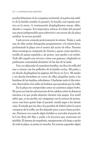14 / LA ESTRATEGIA DEL PINGÜINO


prueba fehaciente de la conquista territorial, el macho más adul-
to de la familia tomaba el parasol y lo hendía cual espada artú-
rica en la arena. A continuación desplegábamos mesas, sillas,
abuelos y suegras. Era imperativo colocar al cobijo del parasol
una pieza indispensable para sobrevivir a un severo día de playa
andaluz: la nevera portátil.
    Cada nevera contenía prácticamente lo mismo. Todas y cada
una de ellas serían destapadas gregariamente a la misma hora,
perfumando la playa con el aroma del aceite de oliva. Nuestra
dieta veraniega se componía de chacina y queso como aperitivo,
tortilla de patata española y, de postre, una sandía o un melón.
Todo ello regado con cerveza o tinto con gaseosa y deglutido en
parloteante comunidad alrededor de las dos de la tarde.
    Una vez afianzado el estandarte familiar, me iba a la orilla del
mar a retozar con los polluelos de la familia vecina. Mi padre y
mi abuelo desplegaban las páginas del Diario de Jerez. Mi madre
y mi abuela formaban un corro de sillas plegables junto a las
hembras de las familias colindantes. Charlarían todo el día mien-
tras observaban a los miles de bañistas que paseaban por la orilla.
    En la playa me comportaba como un auténtico pájaro bobo.
De poco servían las advertencias de los adultos sobre la distancia
máxima a la que podía alejarme durante mis juegos. Era inútil
saber que, si me perdía, me castigarían con la tortura de perma-
necer una hora quieto bajo el parasol, viendo jugar a los demás
críos. Excitado por las olas y los partidos de fútbol sobre la arena
compacta de la orilla, me iba alejando poco a poco hasta perder-
me. Entonces era cuando algún familiar se acercaba al puesto de
la Cruz Roja del Mar y pedía a la locutora que anunciase mi
pérdida. El sistema de megafonía, omnipresente a lo largo y ancho
de toda la playa, se ponía en marcha. En escasos segundos algún
 