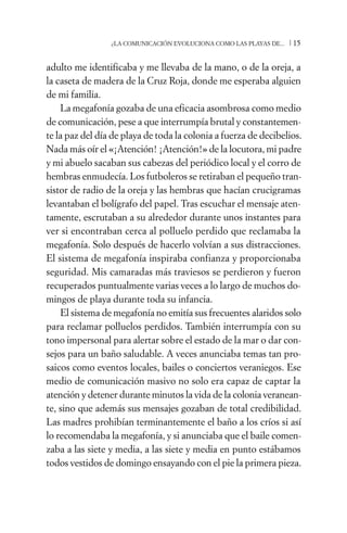 ¿LA COMUNICACIÓN EVOLUCIONA COMO LAS PLAYAS DE...   /15

adulto me identificaba y me llevaba de la mano, o de la oreja, a
la caseta de madera de la Cruz Roja, donde me esperaba alguien
de mi familia.
    La megafonía gozaba de una eficacia asombrosa como medio
de comunicación, pese a que interrumpía brutal y constantemen-
te la paz del día de playa de toda la colonia a fuerza de decibelios.
Nada más oír el «¡Atención! ¡Atención!» de la locutora, mi padre
y mi abuelo sacaban sus cabezas del periódico local y el corro de
hembras enmudecía. Los futboleros se retiraban el pequeño tran-
sistor de radio de la oreja y las hembras que hacían crucigramas
levantaban el bolígrafo del papel. Tras escuchar el mensaje aten-
tamente, escrutaban a su alrededor durante unos instantes para
ver si encontraban cerca al polluelo perdido que reclamaba la
megafonía. Solo después de hacerlo volvían a sus distracciones.
El sistema de megafonía inspiraba confianza y proporcionaba
seguridad. Mis camaradas más traviesos se perdieron y fueron
recuperados puntualmente varias veces a lo largo de muchos do-
mingos de playa durante toda su infancia.
    El sistema de megafonía no emitía sus frecuentes alaridos solo
para reclamar polluelos perdidos. También interrumpía con su
tono impersonal para alertar sobre el estado de la mar o dar con-
sejos para un baño saludable. A veces anunciaba temas tan pro-
saicos como eventos locales, bailes o conciertos veraniegos. Ese
medio de comunicación masivo no solo era capaz de captar la
atención y detener durante minutos la vida de la colonia veranean-
te, sino que además sus mensajes gozaban de total credibilidad.
Las madres prohibían terminantemente el baño a los críos si así
lo recomendaba la megafonía, y si anunciaba que el baile comen-
zaba a las siete y media, a las siete y media en punto estábamos
todos vestidos de domingo ensayando con el pie la primera pieza.
 