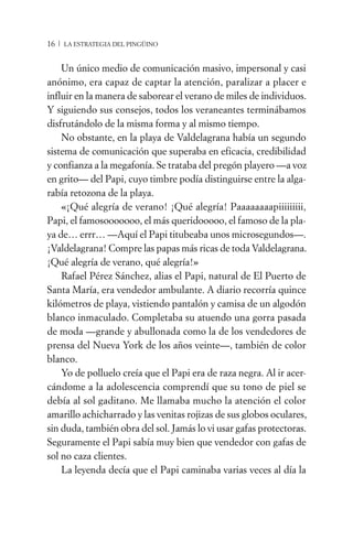 16 / LA ESTRATEGIA DEL PINGÜINO


    Un único medio de comunicación masivo, impersonal y casi
anónimo, era capaz de captar la atención, paralizar a placer e
influir en la manera de saborear el verano de miles de individuos.
Y siguiendo sus consejos, todos los veraneantes terminábamos
disfrutándolo de la misma forma y al mismo tiempo.
    No obstante, en la playa de Valdelagrana había un segundo
sistema de comunicación que superaba en eficacia, credibilidad
y confianza a la megafonía. Se trataba del pregón playero —a voz
en grito— del Papi, cuyo timbre podía distinguirse entre la alga-
rabía retozona de la playa.
    «¡Qué alegría de verano! ¡Qué alegría! Paaaaaaaapiiiiiiiii,
Papi, el famosooooooo, el más queridooooo, el famoso de la pla-
ya de… errr… —Aquí el Papi titubeaba unos microsegundos—.
¡Valdelagrana! Compre las papas más ricas de toda Valdelagrana.
¡Qué alegría de verano, qué alegría!»
    Rafael Pérez Sánchez, alias el Papi, natural de El Puerto de
Santa María, era vendedor ambulante. A diario recorría quince
kilómetros de playa, vistiendo pantalón y camisa de un algodón
blanco inmaculado. Completaba su atuendo una gorra pasada
de moda —grande y abullonada como la de los vendedores de
prensa del Nueva York de los años veinte—, también de color
blanco.
    Yo de polluelo creía que el Papi era de raza negra. Al ir acer-
cándome a la adolescencia comprendí que su tono de piel se
debía al sol gaditano. Me llamaba mucho la atención el color
amarillo achicharrado y las venitas rojizas de sus globos oculares,
sin duda, también obra del sol. Jamás lo vi usar gafas protectoras.
Seguramente el Papi sabía muy bien que vendedor con gafas de
sol no caza clientes.
    La leyenda decía que el Papi caminaba varias veces al día la
 