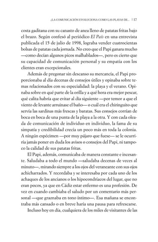 ¿LA COMUNICACIÓN EVOLUCIONA COMO LAS PLAYAS DE...   /17

costa gaditana con su canasto de anea lleno de patatas fritas bajo
el brazo. Según confesó al periódico El País en una entrevista
publicada el 15 de julio de 1998, lograba vender cuatrocientas
bolsas de patatas cada jornada. No creo que el Papi ganara mucho
—como decían algunos picos malhablados—, pero es cierto que
su capacidad de comunicación personal y su empatía con los
clientes eran excepcionales.
     Además de pregonar sin descanso su mercancía, el Papi pro-
porcionaba al día decenas de consejos útiles y opinaba sobre te-
mas relacionados con su especialidad: la playa y el verano. Opi-
naba sobre en qué parte de la orilla y a qué hora era mejor pescar,
qué calita habría que evitar al día siguiente —por temor a que el
viento de levante arruinase el baño— o cuál era el chiringuito que
servía las sardinas más frescas y baratas. Sus consejos corrían de
boca en boca de una punta de la playa a la otra. Y con cada olea-
da de comunicación de individuo en individuo, la fama de su
simpatía y credibilidad crecía un poco más en toda la colonia.
A ningún espécimen —por muy pájaro que fuese— se le ocurri-
ría jamás poner en duda los avisos o consejos del Papi, ni tampo-
co la calidad de sus patatas fritas.
     El Papi, además, comunicaba de manera constante e incesan-
te. Saludaba a todo el mundo —saludaba decenas de veces al
minuto—, mirando siempre a los ojos del veraneante con sus ojos
achicharrados. Y recordaba y se interesaba por cada uno de los
achaques de los ancianos o los hipocondríacos del lugar, que no
eran pocos, ya que en Cádiz estar enfermo es una profesión. De
vez en cuando cambiaba el saludo por un comentario más per-
sonal —que graznaba en tono íntimo—. Esa mañana se encon-
traba más cansado o en breve haría una pausa para refrescarse.
     Incluso hoy en día, cualquiera de los miles de visitantes de las
 