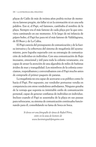 18 / LA ESTRATEGIA DEL PINGÜINO


playas de Cádiz de más de treinta años podría recitar de memo-
ria su famoso pregón, sin fallar ni en la entonación ni en una sola
palabra. Eso sí, el Papi, «el famoso», cambiaba el nombre de la
playa. Siempre era el más famoso de cada playa por la que estu-
viera caminando en ese momento. A lo largo de mi infancia de
pájaro bobo, el Papi fue para mí el más famoso de Valdelagrana,
de El Buzo y de La Calita.
    El Papi carecía del presupuesto de comunicación y de la fuer-
za intrusiva y la cobertura del sistema de megafonía del ayunta-
miento, pero lograba superarlo con su estrategia de comunica-
ción de individuo en individuo. Con una comunicación de flujo
incesante, emocional y útil para toda la colonia veraneante, era
capaz de atraer la atención de una algarabía de miles de bañistas
ávidos de mar y tranquilidad. Los miembros de la colonia cono-
cíamos, respetábamos y conversábamos con el Papi mucho antes
de comprarle el primer paquete de patatas.
    La megafonía no era capaz de acercarse a su público como lo
hacía el Papi. Por supuesto, ese vendedor portuense vendía en
competencia con otros vendedores ambulantes. Ninguno gozaba
de la ventaja que suponía su inimitable estilo de comunicación
personal, capaz de generar confianza de individuo en individuo.
Incluso cuando el Papi se ausentaba de la playa en sus pausas
para refrescarse, su sistema de comunicación continuaba funcio-
nando para él, consolidando su fama de boca en boca.

           Si desea ver una fotografía de época de Rafael Pérez,
                      entre en la zona de lectores de
                    www.laestrategiadelpinguino.com
 