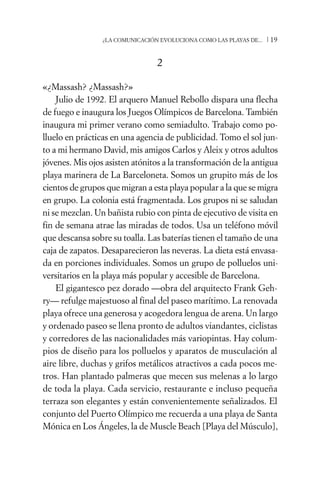 ¿LA COMUNICACIÓN EVOLUCIONA COMO LAS PLAYAS DE...   /19


                                 2

«¿Massash? ¿Massash?»
    Julio de 1992. El arquero Manuel Rebollo dispara una flecha
de fuego e inaugura los Juegos Olímpicos de Barcelona. También
inaugura mi primer verano como semiadulto. Trabajo como po-
lluelo en prácticas en una agencia de publicidad. Tomo el sol jun-
to a mi hermano David, mis amigos Carlos y Aleix y otros adultos
jóvenes. Mis ojos asisten atónitos a la transformación de la antigua
playa marinera de La Barceloneta. Somos un grupito más de los
cientos de grupos que migran a esta playa popular a la que se migra
en grupo. La colonia está fragmentada. Los grupos ni se saludan
ni se mezclan. Un bañista rubio con pinta de ejecutivo de visita en
fin de semana atrae las miradas de todos. Usa un teléfono móvil
que descansa sobre su toalla. Las baterías tienen el tamaño de una
caja de zapatos. Desaparecieron las neveras. La dieta está envasa-
da en porciones individuales. Somos un grupo de polluelos uni-
versitarios en la playa más popular y accesible de Barcelona.
    El gigantesco pez dorado —obra del arquitecto Frank Geh-
ry— refulge majestuoso al final del paseo marítimo. La renovada
playa ofrece una generosa y acogedora lengua de arena. Un largo
y ordenado paseo se llena pronto de adultos viandantes, ciclistas
y corredores de las nacionalidades más variopintas. Hay colum-
pios de diseño para los polluelos y aparatos de musculación al
aire libre, duchas y grifos metálicos atractivos a cada pocos me-
tros. Han plantado palmeras que mecen sus melenas a lo largo
de toda la playa. Cada servicio, restaurante e incluso pequeña
terraza son elegantes y están convenientemente señalizados. El
conjunto del Puerto Olímpico me recuerda a una playa de Santa
Mónica en Los Ángeles, la de Muscle Beach [Playa del Músculo],
 