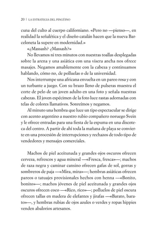 20 / LA ESTRATEGIA DEL PINGÜINO


cuna del culto al cuerpo californiano. «Pero no —pienso—, en
realidad la señalética y el diseño catalán hacen que la nueva Bar-
celoneta la supere en modernidad.»
    «¿Massash? ¿Massash?»
    No llevamos ni tres minutos con nuestras toallas desplegadas
sobre la arena y una asiática con una visera ancha nos ofrece
masajes. Negamos amablemente con la cabeza y continuamos
hablando, cómo no, de polluelas o de la universidad.
    Nos interrumpe una africana envuelta en un pareo rosa y con
un turbante a juego. Con su brazo lleno de pulseras muestra el
corte de pelo de un joven adulto en una foto y señala nuestras
cabezas. El joven espécimen de la foto luce rastas adornadas con
telas de colores llamativos. Sonreímos y negamos.
    Al minuto una hembra que luce un tipo espectacular se dirige
con acento argentino a nuestro rubio compañero noruego Svein
y le ofrece entradas para una fiesta de la espuma en una discote-
ca del centro. A partir de ahí toda la mañana de playa se convier-
te en una procesión de interrupciones y rechazos de todo tipo de
vendedores y mensajes comerciales.

   Machos de piel aceitunada y grandes ojos oscuros ofrecen
cerveza, refrescos y agua mineral —«Fresca, fresca»—; machos
de raza negra y caminar cansino ofrecen gafas de sol, gorras y
sombreros de paja —«Mira, mira»—; hembras asiáticas ofrecen
pareos o tatuajes provisionales hechos con henna —«Bonito,
bonito»—; machos jóvenes de piel aceitunada y grandes ojos
oscuros ofrecen coco —«Rico, rico»—; polluelos de piel oscura
ofrecen tallas en madera de elefantes y jirafas —«Barato, bara-
to»—, y hembras rubias de ojos azules o verdes y ropas hippies
venden abalorios artesanos.
 