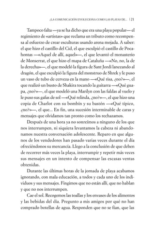 ¿LA COMUNICACIÓN EVOLUCIONA COMO LAS PLAYAS DE...   /21

    Tampoco falta —ya se ha dicho que era una playa popular— el
regimiento de «artistas» que reclama un tributo como recompen-
sa al esfuerzo de crear esculturas usando arena mojada. A saber:
el que hizo el castillo del Cid, el que esculpió el castillo de Poca-
hontas —«Aquel de allí, aquel»—, el que levantó el monasterio
de Monserrat, el que hizo el mapa de Cataluña —«No, no, la de
la derecha»—, el que modeló la figura de Sant Jordi lanceando al
dragón, el que esculpió la figura del monstruo de Shrek y le puso
un vaso de tubo de cerveza en la mano —«Qué risa, ¿no?»—, el
que realizó un busto de Shakira tocando la guitarra —«Qué gua-
pa, ¿no?»—, el que modeló una Marilyn con las faldas al vuelo y
le puso sus gafas de sol —«Qué relinda, ¿no?»—, el que hizo una
copia de Charlot con su bombín y su bastón —«Qué típico,
¿no?»—, el que... En fin, una sucesión interminable de caras y
mensajes que olvidamos tan pronto como los rechazamos.
    Después de una hora ya no sonreímos a ninguno de los que
nos interrumpen, ni siquiera levantamos la cabeza ni abando-
namos nuestra conversación adolescente. Reparo en que algu-
nos de los vendedores han pasado varias veces durante el día
ofreciéndonos su mercancía. Llego a la conclusión de que deben
de recorrer más veces la playa, interrumpir y repetir más veces
sus mensajes en un intento de compensar las escasas ventas
obtenidas.
    Durante las últimas horas de la jornada de playa acabamos
ignorando, con mala educación, a todos y cada uno de los indi-
viduos y sus mensajes. Fingimos que no están allí, que no hablan
y que no nos interrumpen.
    Cae el sol. Recogemos las toallas y los envases de los alimentos
y las bebidas del día. Pregunto a mis amigos por qué no han
comprado botellas de agua. Responden que no se fían, que las
 