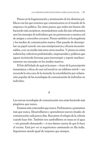 ¿LA COMUNICACIÓN EVOLUCIONA COMO LAS PLAYAS DE...   /25

    Pienso en la fragmentación y atomización de los distintos pú-
blicos con los que tenemos que comunicarnos en el mundo de la
empresa o la política. En cómo parece que todos nos hemos ido
haciendo más escépticos, mostrándonos cada día más refractarios
ante los mensajes de individuos que no pertenezcan a nuestra red
de amigos y conocidos cercanos. Pienso también en la megafonía
y los medios de comunicación masiva. Han pasado de desempe-
ñar un papel central, con una omnipresencia y eficacia incuestio-
nables, a ser un medio más entre otros muchos. Y pienso en cómo
todavía hay colectivos profesionales, empresariales y políticos que
siguen invirtiendo fortunas para interrumpir y repetir machaco-
namente sus mensajes en los medios masivos.
    El frío del helado de açaí en la mano —fruto de la prescripción
instantánea y eficaz de una red social en un teléfono móvil— me
recuerda la otra cara de la moneda: la consolidación por aclama-
ción popular de las tecnologías de comunicación de individuo en
individuo.



                                 4

Las nuevas tecnologías de comunicación nos están haciendo más
pingüinos que nunca.
    Estamos más conectados que nunca. Parloteamos y graznamos
más que nunca. Desarrollamos y aprendemos nuevos rituales de
comunicación cada pocos días. Buscamos el refugio de la colonia
cuando hace frío. También nos zambullimos en masa en el agua
—sin pensarlo demasiado— si nos damos cuenta de que lo hace
el vecino. Está por ver si seguiremos caminando en fila india.
Seguiremos siendo igual de torpones que siempre.
 