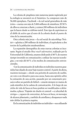 26 / LA ESTRATEGIA DEL PINGÜINO


    La colonia de pingüinos más numerosa jamás registrada por
la etología se encontró en el Antártico. La componen más de
56.000 ejemplares. Facebook —la red social generalista de más
éxito— cuenta con más de 5.000 millones de miembros. El 50 %
de ellos se conectan a diario, y existen 200 millones de individuos
que lo hacen desde su teléfono móvil. Este tipo de espécimen es
el doble de activo que el resto de la colonia desde el punto de
vista de la comunicación.
    Otra colonia más joven —la red social de microblogs Twit-
ter— aglutina a 200 millones de individuos, el equivalente a dos
tercios de la población estadounidense.
    La expansión demográfica de estas nuevas colonias es ince-
sante. Según el estudio How much information, realizado por la
Universidad de California, estamos dedicando el 40 % de nuestro
tiempo invertido en comunicación a utilizar las nuevas tecnolo-
gías, y no más del 60 % a los medios de comunicación conven-
cionales.
    Con la comunicación de individuo en individuo nuestros graz-
nidos han dejado de estar bajo nuestro control. A partir de ahora,
nuestros mensajes —desde una petición de aumento de sueldo,
un voto o un donativo para una causa, hasta una opinión sobre
la cotización de una acción, pasando por un comentario pro-
saico sobre un partido de fútbol— estarán siempre en manos de
cada miembro de la cadena de comunicación. A lo largo de sus
ciclos de vida de boca en boca podrán ser modificados o defor-
mados a placer. Viajarán sin dueño ni control —a velocidad de
vértigo—, capaces de convertirse, de boca en boca, en mensajes
de alcance planetario, y también de estrellarse y desaparecer nada
más doblar la primera esquina.
    En la comunicación de individuo en individuo —sea utilizando
 