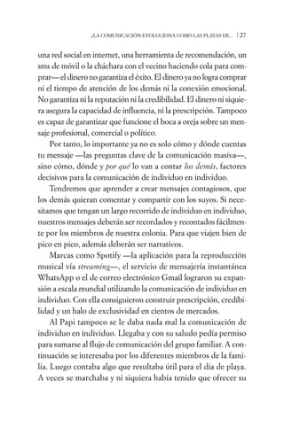 ¿LA COMUNICACIÓN EVOLUCIONA COMO LAS PLAYAS DE...   /27

una red social en internet, una herramienta de recomendación, un
sms de móvil o la cháchara con el vecino haciendo cola para com-
prar— el dinero no garantiza el éxito. El dinero ya no logra comprar
ni el tiempo de atención de los demás ni la conexión emocional.
No garantiza ni la reputación ni la credibilidad. El dinero ni siquie-
ra asegura la capacidad de influencia, ni la prescripción. Tampoco
es capaz de garantizar que funcione el boca a oreja sobre un men-
saje profesional, comercial o político.
     Por tanto, lo importante ya no es solo cómo y dónde cuentas
tu mensaje —las preguntas clave de la comunicación masiva—,
sino cómo, dónde y por qué lo van a contar los demás, factores
decisivos para la comunicación de individuo en individuo.
     Tendremos que aprender a crear mensajes contagiosos, que
los demás quieran comentar y compartir con los suyos. Si nece-
sitamos que tengan un largo recorrido de individuo en individuo,
nuestros mensajes deberán ser recordados y recontados fácilmen-
te por los miembros de nuestra colonia. Para que viajen bien de
pico en pico, además deberán ser narrativos.
     Marcas como Spotify —la aplicación para la reproducción
musical vía streaming—, el servicio de mensajería instantánea
WhatsApp o el de correo electrónico Gmail lograron su expan-
sión a escala mundial utilizando la comunicación de individuo en
individuo. Con ella consiguieron construir prescripción, credibi-
lidad y un halo de exclusividad en cientos de mercados.
     Al Papi tampoco se le daba nada mal la comunicación de
individuo en individuo. Llegaba y con su saludo pedía permiso
para sumarse al flujo de comunicación del grupo familiar. A con-
tinuación se interesaba por los diferentes miembros de la fami-
lia. Luego contaba algo que resultaba útil para el día de playa.
A veces se marchaba y ni siquiera había tenido que ofrecer su
 