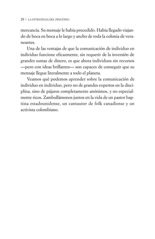 28 / LA ESTRATEGIA DEL PINGÜINO


mercancía. Su mensaje le había precedido. Había llegado viajan-
do de boca en boca a lo largo y ancho de toda la colonia de vera-
neantes.
    Una de las ventajas de que la comunicación de individuo en
individuo funcione eficazmente, sin requerir de la inversión de
grandes sumas de dinero, es que ahora individuos sin recursos
—pero con ideas brillantes— son capaces de conseguir que su
mensaje llegue literalmente a todo el planeta.
    Veamos qué podemos aprender sobre la comunicación de
individuo en individuo, pero no de grandes expertos en la disci-
plina, sino de pájaros completamente anónimos, y no especial-
mente ricos. Zambullámonos juntos en la vida de un pastor bap-
tista estadounidense, un cantautor de folk canadiense y un
activista colombiano.
 