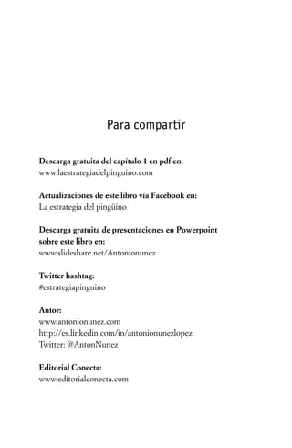 Para compartir

Descarga gratuita del capítulo 1 en pdf en:
www.laestrategiadelpinguino.com

Actualizaciones de este libro vía Facebook en:
La estrategia del pingüino

Descarga gratuita de presentaciones en Powerpoint
sobre este libro en:
www.slideshare.net/Antonionunez

Twitter hashtag:
#estrategiapinguino

Autor:
www.antonionunez.com
http://es.linkedin.com/in/antonionunezlopez
Twitter: @AntonNunez

Editorial Conecta:
www.editorialconecta.com
 