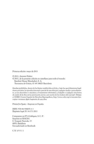 Primera edición: mayo de 2011

© 2011, Antonio Núñez
© 2011, de la presente edición en castellano para todo el mundo:
  Random House Mondadori, S. A.
  Travessera de Gràcia, 47-49. 08021 Barcelona

Quedan prohibidos, dentro de los límites establecidos en la ley y bajo los apercibimientos legal-
mente previstos, la reproducción total o parcial de esta obra por cualquier medio o procedimien-
to, ya sea electrónico o mecánico, el tratamiento informático, el alquiler o cualquier otra forma
de cesión de la obra sin la autorización previa y por escrito de los titulares del copyright. Diríjase
a CEDRO (Centro Español de Derechos Reprográficos, http://www.cedro.org) si necesita foto-
copiar o escanear algún fragmento de esta obra.

Printed in Spain – Impreso en España

ISBN: 978-84-938693-1-1
Depósito legal: B. 14.171-2011

Compuesto en IT’s Gráfiques, S. C. P.
Impreso en SIAGSA
C/ Joaquín Vayreda, 15
08911 Badalona
Encuadernado en Reinbook

CN 69311
 