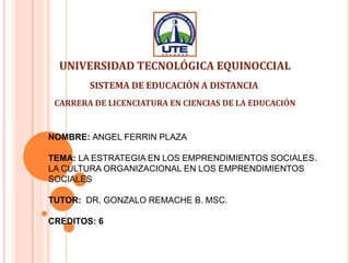 NOMBRE: ANGEL FERRIN PLAZA
TEMA: LA ESTRATEGIA EN LOS EMPRENDIMIENTOS SOCIALES.
LA CULTURA ORGANIZACIONAL EN LOS EMPRENDIMIENTOS
SOCIALES
TUTOR: DR. GONZALO REMACHE B. MSC.
CREDITOS: 6
UNIVERSIDAD TECNOLÓGICA EQUINOCCIAL
SISTEMA DE EDUCACIÓN A DISTANCIA
CARRERA DE LICENCIATURA EN CIENCIAS DE LA EDUCACIÓN
 