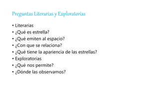 Preguntas Literarias y Exploratorias
• Literarias
• ¿Qué es estrella?
• ¿Qué emiten al espacio?
• ¿Con que se relaciona?
• ¿Qué tiene la apariencia de las estrellas?
• Exploratorias
• ¿Qué nos permite?
• ¿Dónde las observamos?