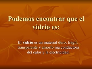 Podemos encontrar que el vidrio es: El  vidrio  es un material  duro ,  frágil ,  transparente  y  amorfo   ma conductora del calor y la electricidad . 